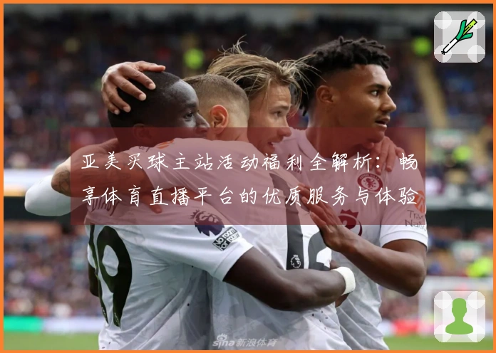 亚美买球主站活动福利全解析：畅享体育直播平台的优质服务与体验