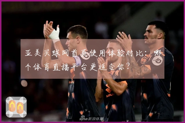 亚美买球网首页使用体验对比：哪个体育直播平台更适合你？