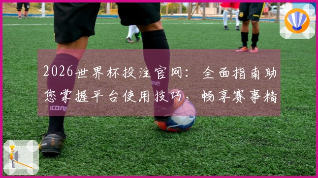 2026世界杯投注官网：全面指南助您掌握平台使用技巧，畅享赛事精彩。
