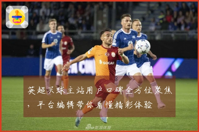 英超买球主站用户口碑全方位聚焦，平台编辑带你看懂精彩体验